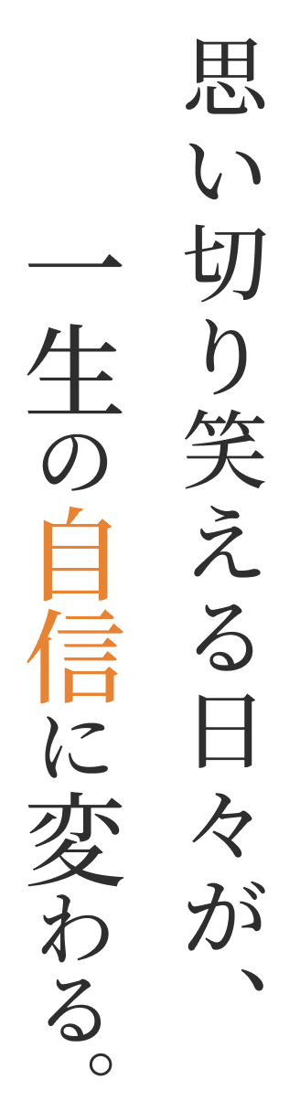 思い切り笑える日々が、一生の自信に変わる。